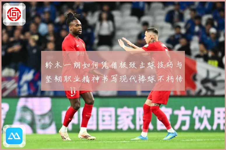 铃木一朗如何凭借极致击球技巧与坚韧职业精神书写现代棒球不朽传奇-深度解析