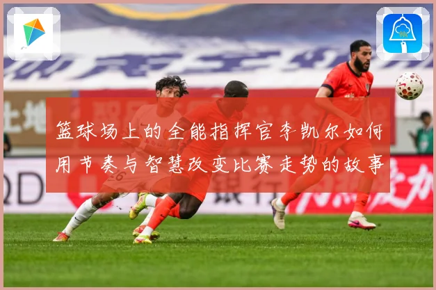 篮球场上的全能指挥官李凯尔如何用节奏与智慧改变比赛走势的故事赛场复盘-深度解析