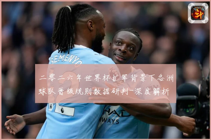 二零二六年世界杯扩军背景下各洲球队晋级规则数据研判-深度解析
